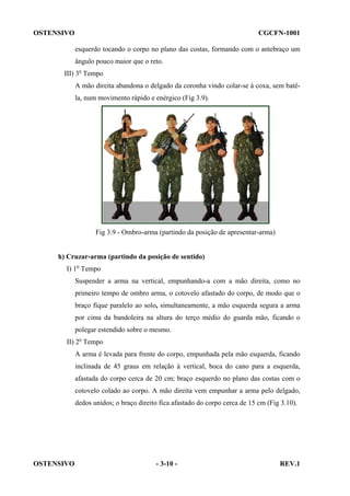 OSTENSIVO

CGCFN-1001
esquerdo tocando o corpo no plano das costas, formando com o antebraço um
ângulo pouco maior que o reto.

III) 3o Tempo
A mão direita abandona o delgado da coronha vindo colar-se à coxa, sem batêla, num movimento rápido e enérgico (Fig 3.9).

Fig 3.9 - Ombro-arma (partindo da posição de apresentar-arma)

h) Cruzar-arma (partindo da posição de sentido)
I) 1o Tempo
Suspender a arma na vertical, empunhando-a com a mão direita, como no
primeiro tempo de ombro arma, o cotovelo afastado do corpo, de modo que o
braço fique paralelo ao solo, simultaneamente, a mão esquerda segura a arma
por cima da bandoleira na altura do terço médio do guarda mão, ficando o
polegar estendido sobre o mesmo.
II) 2o Tempo
A arma é levada para frente do corpo, empunhada pela mão esquerda, ficando
inclinada de 45 graus em relação à vertical, boca do cano para a esquerda,
afastada do corpo cerca de 20 cm; braço esquerdo no plano das costas com o
cotovelo colado ao corpo. A mão direita vem empunhar a arma pelo delgado,
dedos unidos; o braço direito fica afastado do corpo cerca de 15 cm (Fig 3.10).

OSTENSIVO

- 3-10 -

REV.1

 
