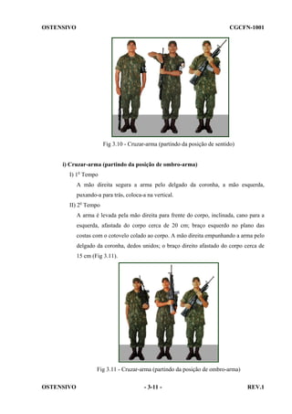 OSTENSIVO

CGCFN-1001

Fig 3.10 - Cruzar-arma (partindo da posição de sentido)

i) Cruzar-arma (partindo da posição de ombro-arma)
I) 1o Tempo
A mão direita segura a arma pelo delgado da coronha, a mão esquerda,
puxando-a para trás, coloca-a na vertical.
II) 2o Tempo
A arma é levada pela mão direita para frente do corpo, inclinada, cano para a
esquerda, afastada do corpo cerca de 20 cm; braço esquerdo no plano das
costas com o cotovelo colado ao corpo. A mão direita empunhando a arma pelo
delgado da coronha, dedos unidos; o braço direito afastado do corpo cerca de
15 cm (Fig 3.11).

Fig 3.11 - Cruzar-arma (partindo da posição de ombro-arma)
OSTENSIVO

- 3-11 -

REV.1

 