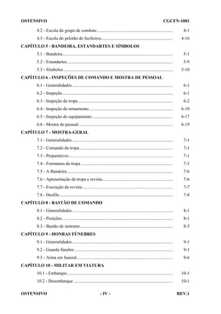 OSTENSIVO

CGCFN-1001

4.2 - Escola do grupo de combate....................................................................

4-1

4.3 - Escola do pelotão de fuzileiros................................................................

4-16

CAPÍTULO 5 - BANDEIRA, ESTANDARTES E SÍMBOLOS
5.1 - Bandeira...................................................................................................

5-1

5.2 - Estandartes...............................................................................................

5-9

5.3 - Símbolos ..................................................................................................

5-10

CAPÍTULO 6 - INSPEÇÕES DE COMANDO E MOSTRA DE PESSOAL
6.1 - Generalidades ..........................................................................................

6-1

6.2 - Inspeção...................................................................................................

6-1

6.3 - Inspeção da tropa.....................................................................................

6-2

6.4 - Inspeção do armamento...........................................................................

6-10

6.5 - Inspeção do equipamento ........................................................................

6-17

6.6 - Mostra de pessoal ....................................................................................

6-19

CAPÍTULO 7 - MOSTRA-GERAL
7.1 - Generalidades ..........................................................................................

7-1

7.2 - Comando da tropa....................................................................................

7-1

7.3 - Preparativos .............................................................................................

7-1

7.4 - Formatura da tropa ..................................................................................

7-3

7.5 - A Bandeira...............................................................................................

7-6

7.6 - Apresentação da tropa e revista...............................................................

7-6

7.7 - Execução da revista .................................................................................

7-7

7.8 - Desfile......................................................................................................

7-8

CAPÍTULO 8 - BASTÃO DE COMANDO
8.1 - Generalidades ..........................................................................................

8-1

8.2 - Posições ...................................................................................................

8-1

8.3 - Bastão de instrutor...................................................................................

8-3

CAPÍTULO 9 - HONRAS FÚNEBRES
9.1 - Generalidades ..........................................................................................

9-1

9.2 - Guarda fúnebre ........................................................................................

9-1

9.3 - Arma em funeral......................................................................................

9-6

CAPÍTULO 10 - MILITAR EM VIATURA
10.1 - Embarque...............................................................................................

10-1

10.2 - Desembarque .........................................................................................

10-1

OSTENSIVO

- IV -

REV.1

 