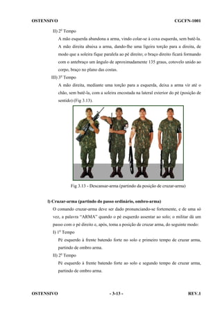 OSTENSIVO

CGCFN-1001

II) 2o Tempo
A mão esquerda abandona a arma, vindo colar-se à coxa esquerda, sem batê-la.
A mão direita abaixa a arma, dando-lhe uma ligeira torção para a direita, de
modo que a soleira fique paralela ao pé direito; o braço direito ficará formando
com o antebraço um ângulo de aproximadamente 135 graus, cotovelo unido ao
corpo, braço no plano das costas.
III) 3o Tempo
A mão direita, mediante uma torção para a esquerda, deixa a arma vir até o
chão, sem batê-la, com a soleira encostada na lateral exterior do pé (posição de
sentido) (Fig 3.13).

Fig 3.13 - Descansar-arma (partindo da posição de cruzar-arma)

l) Cruzar-arma (partindo do passo ordinário, ombro-arma)
O comando cruzar-arma deve ser dado pronunciando-se fortemente, e de uma só
vez, a palavra “ARMA” quando o pé esquerdo assentar ao solo; o militar dá um
passo com o pé direito e, após, toma a posição de cruzar arma, do seguinte modo:
I) 1o Tempo
Pé esquerdo à frente batendo forte no solo e primeiro tempo de cruzar arma,
partindo de ombro arma.
II) 2o Tempo
Pé esquerdo à frente batendo forte ao solo e segundo tempo de cruzar arma,
partindo de ombro arma.

OSTENSIVO

- 3-13 -

REV.1

 