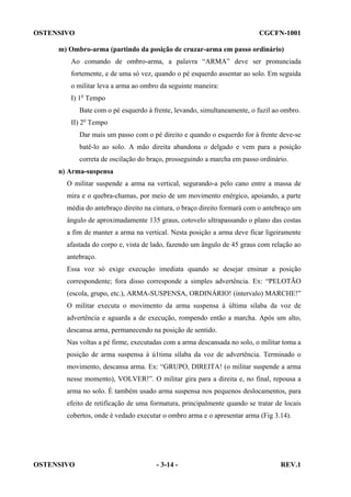 OSTENSIVO

CGCFN-1001

m) Ombro-arma (partindo da posição de cruzar-arma em passo ordinário)
Ao comando de ombro-arma, a palavra “ARMA” deve ser pronunciada
fortemente, e de uma só vez, quando o pé esquerdo assentar ao solo. Em seguida
o militar leva a arma ao ombro da seguinte maneira:
I) 1o Tempo
Bate com o pé esquerdo à frente, levando, simultaneamente, o fuzil ao ombro.
II) 2o Tempo
Dar mais um passo com o pé direito e quando o esquerdo for à frente deve-se
batê-lo ao solo. A mão direita abandona o delgado e vem para a posição
correta de oscilação do braço, prosseguindo a marcha em passo ordinário.
n) Arma-suspensa
O militar suspende a arma na vertical, segurando-a pelo cano entre a massa de
mira e o quebra-chamas, por meio de um movimento enérgico, apoiando, a parte
média do antebraço direito na cintura, o braço direito formará com o antebraço um
ângulo de aproximadamente 135 graus, cotovelo ultrapassando o plano das costas
a fim de manter a arma na vertical. Nesta posição a arma deve ficar ligeiramente
afastada do corpo e, vista de lado, fazendo um ângulo de 45 graus com relação ao
antebraço.
Essa voz só exige execução imediata quando se desejar ensinar a posição
correspondente; fora disso corresponde a simples advertência. Ex: “PELOTÃO
(escola, grupo, etc.), ARMA-SUSPENSA, ORDINÁRIO! (intervalo) MARCHE!”
O militar executa o movimento da arma suspensa à última silaba da voz de
advertência e aguarda a de execução, rompendo então a marcha. Após um alto,
descansa arma, permanecendo na posição de sentido.
Nas voltas a pé firme, executadas com a arma descansada no solo, o militar toma a
posição de arma suspensa à ú1tima sílaba da voz de advertência. Terminado o
movimento, descansa arma. Ex: “GRUPO, DIREITA! (o militar suspende a arma
nesse momento), VOLVER!”. O militar gira para a direita e, no final, repousa a
arma no solo. É também usado arma suspensa nos pequenos deslocamentos, para
efeito de retificação de uma formatura, principalmente quando se tratar de locais
cobertos, onde é vedado executar o ombro arma e o apresentar arma (Fig 3.14).

OSTENSIVO

- 3-14 -

REV.1

 