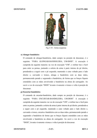 OSTENSIVO

CGCFN-1001

Fig 3.14 - Arma-suspensa

o) Alongar bandoleira
O comando de alongar-bandoleira, dado sempre na posição de descansar, é o
seguinte: “PARA ALONGAR-BANDOLEIRA, UM-DOIS”. A execução é
cumprida da seguinte maneira: na voz de execução “UM”, o militar traz o fuzil
para entre as pernas, juntando a soleira da arma à parte interna do pé direito,
prendendo-a a seguir com o pé esquerdo, mantendo o cano voltado para o lado
direito e, curvando o tronco, alonga a bandoleira com as duas mãos,
permanecendo parado e segurando a bandoleira, de forma que os braços fiquem
estendidos com as mãos envolvendo a bandoleira na altura do carregador. Ao
ouvir a voz de execução “DOIS” levanta vivamente o tronco e volta à posição de
descansar.
p) Encurtar-bandoleira
O comando de encurtar-bandoleira, dado sempre na posição de descansar, é o
seguinte: “PARA ENCURTAR-BANDOLEIRA, UM-DOIS”. A execução é
cumprida da seguinte maneira: na voz de execução “UM”, o militar traz o fuzil para
entre as pernas, juntando a soleira da arma à parte interna do pé direito, prendendo-a
a seguir com o pé esquerdo, mantendo o cano voltado para o lado direito e,
curvando o tronco, encurta a bandoleira com as duas mãos, permanecendo parado e
segurando a bandoleira de forma que os braços fiquem estendidos com as mãos
envolvendo a bandoleira na altura do carregador. Ao ouvir a voz de execução
“DOIS”, levanta vivamente o tronco e volta à posição de descansar.
OSTENSIVO

- 3-15 -

REV.1

 