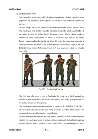 OSTENSIVO

CGCFN-1001

q) Em bandoleira-arma
Este comando é sempre precedido de alongar-bandoleira e é dado estando a tropa
na posição de descansar, quando parada ou em passo sem cadência, quando em
marcha.
Estando a tropa parada, ao comando em bandoleira-arma o militar segura a arma
pela bandoleira com a mão esquerda, na altura do zarelho anterior, olhando-o e
trazendo-a à altura do ombro direito. Introduz o braço direito (dedos unidos e
estendidos) entre a bandoleira e a arma. A bandoleira fica apoiada no ombro
direito e segura pela mão direita, na altura do peito, de modo que mantenha a
arma ligeiramente inclinada, com o dedo polegar estendido ao longo e por trás
da bandoleira e demais dedos envolvendo-a. A mão esquerda volta à sua posição
(Fig 3.15).

Fig 3.15 - Em bandoleira-arma

Obs: Em dias chuvosos e com a finalidade de preservar o fuzil, poderá ser
utilizada a posição em bandoleira-arma com o cano para baixo, por uma tropa ou
por militar em serviço de sentinela.
Este movimento será executado mediante o comando de “ORDEM À TROPA”:
em bandoleira-arma com o cano para baixo. O militar executará o movimento sem
preocupação com a uniformidade e marcialidade.
Estando uma tropa em marcha, deve ser dado o comando de sem cadência-marche
e depois em bandoleira-arma. O militar continua marchando naturalmente, retira a
arma do ombro e dá a extensão necessária à bandoleira com a mão esquerda, cano
OSTENSIVO

- 3-16 -

REV.1

 