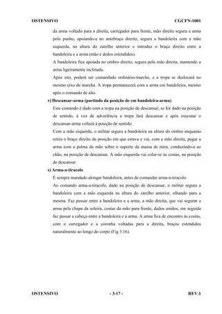 OSTENSIVO

CGCFN-1001

da arma voltado para a direita, carregador para frente, mão direita segura a arma
pelo punho, apoiando-a no antebraço direito, segura a bandoleira com a mão
esquerda, na altura do zarelho anterior e introduz o braço direito entre a
bandoleira e a arma (mão e dedos estendidos).
A bandoleira fica apoiada no ombro direito, segura pela mão direita, mantendo a
arma ligeiramente inclinada.
Após isto, poderá ser comandado ordinário-marche, e a tropa se deslocará no
mesmo eixo de marcha. A tropa permanecerá com a arma em bandoleira, mesmo
após o comando de alto.
r) Descansar-arma (partindo da posição de em bandoleira-arma)
Este comando é dado com a tropa na posição de descansar; se for dado na posição
de sentido, à voz de advertência a tropa fará descansar e após executar o
descansar-arma voltará à posição de sentido.
Com a mão esquerda, o militar segura a bandoleira na altura do ombro enquanto
retira o braço direito da posição em que estava e vai, com a mão direita, pegar a
arma com a palma da mão sobre o suporte da massa de mira, conduzindo-a ao
chão, na posição de descansar. A mão esquerda vai colar-se às costas, na posição
de descansar.
s) Arma-a-tiracolo
É sempre mandado alongar bandoleira, antes de comandar arma-a-tiracolo.
Ao comando arma-a-tiracolo, dado na posição de descansar, o militar segura a
bandoleira com a mão esquerda na altura do zarelho anterior, olhando para a
mesma. Faz passar entre a bandoleira e a arma, a mão direita, que vai segurar a
arma pela chapa da soleira, costas da mão para frente; dedos unidos, em seguida
faz passar a cabeça entre a bandoleira e a arma. A arma fica de encontro às costas,
com o carregador e a coronha voltadas para a direita, braços estendidos
naturalmente ao longo do corpo (Fig 3.16).

OSTENSIVO

- 3-17 -

REV.1

 