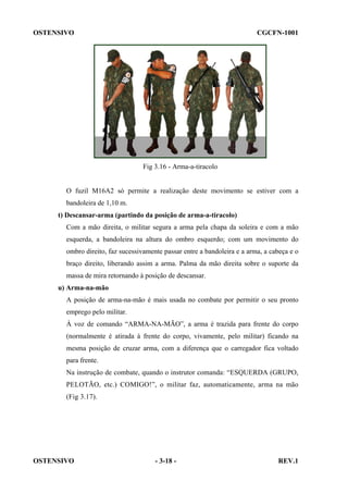 OSTENSIVO

CGCFN-1001

Fig 3.16 - Arma-a-tiracolo

O fuzil M16A2 só permite a realização deste movimento se estiver com a
bandoleira de 1,10 m.
t) Descansar-arma (partindo da posição de arma-a-tiracolo)
Com a mão direita, o militar segura a arma pela chapa da soleira e com a mão
esquerda, a bandoleira na altura do ombro esquerdo; com um movimento do
ombro direito, faz sucessivamente passar entre a bandoleira e a arma, a cabeça e o
braço direito, liberando assim a arma. Palma da mão direita sobre o suporte da
massa de mira retornando à posição de descansar.
u) Arma-na-mão
A posição de arma-na-mão é mais usada no combate por permitir o seu pronto
emprego pelo militar.
À voz de comando “ARMA-NA-MÃO”, a arma é trazida para frente do corpo
(normalmente é atirada à frente do corpo, vivamente, pelo militar) ficando na
mesma posição de cruzar arma, com a diferença que o carregador fica voltado
para frente.
Na instrução de combate, quando o instrutor comanda: “ESQUERDA (GRUPO,
PELOTÃO, etc.) COMIGO!”, o militar faz, automaticamente, arma na mão
(Fig 3.17).

OSTENSIVO

- 3-18 -

REV.1

 
