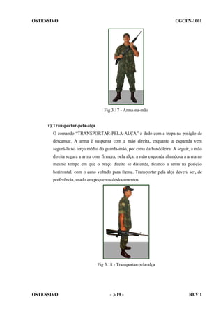 OSTENSIVO

CGCFN-1001

Fig 3.17 - Arma-na-mão

v) Transportar-pela-alça
O comando “TRANSPORTAR-PELA-ALÇA” é dado com a tropa na posição de
descansar. A arma é suspensa com a mão direita, enquanto a esquerda vem
segurá-la no terço médio do guarda-mão, por cima da bandoleira. A seguir, a mão
direita segura a arma com firmeza, pela alça; a mão esquerda abandona a arma ao
mesmo tempo em que o braço direito se distende, ficando a arma na posição
horizontal, com o cano voltado para frente. Transportar pela alça deverá ser, de
preferência, usado em pequenos deslocamentos.

Fig 3.18 - Transportar-pela-alça

OSTENSIVO

- 3-19 -

REV.1

 