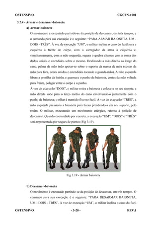 OSTENSIVO

CGCFN-1001

3.2.4 - Armar e desarmar-baioneta
a) Armar-baioneta
O movimento é executado partindo-se da posição de descansar, em três tempos, e
o comando para sua execução é o seguinte: “PARA ARMAR BAIONETA, UM DOIS - TRÊS”. À voz de execução “UM”, o militar inclina o cano do fuzil para a
esquerda à frente do corpo, com o carregador da arma à esquerda e,
simultaneamente, com a mão esquerda, segura o quebra chamas com a ponta dos
dedos unidos e estendidos sobre o mesmo. Deslizando a mão direita ao longo do
cano, palma da mão indo apoiar-se sobre o suporte da massa de mira (costas da
mão para fora, dedos unidos e estendidos tocando o guarda-mão). A mão esquerda
libera a presilha da bainha e guarnece o punho da baioneta, costas da mão voltada
para frente, polegar entre o corpo e o punho.
À voz de execução “DOIS”, o militar retira a baioneta e coloca-a no seu suporte, a
mão direita sobe para o terço médio do cano envolvendo-o juntamente com o
punho da baioneta; o olhar é mantido fixo no fuzil. À voz de execução “TRÊS”, a
mão esquerda pressiona a baioneta para baixo prendendo-a em seu suporte, pelo
retém. O militar, executando um movimento enérgico, retorna à posição de
descansar. Quando comandado por corneta, a execução “UM”, “DOIS” e “TRÊS”
será representada por toques de pontos (Fig 3.19).

Fig 3.19 - Armar baioneta

b) Desarmar-baioneta
O movimento é executado partindo-se da posição de descansar, em três tempos. O
comando para sua execução é o seguinte: “PARA DESARMAR BAIONETA,
UM - DOIS - TRÊS”. À voz de execução “UM”, o militar inclina o cano do fuzil
OSTENSIVO

- 3-20 -

REV.1

 
