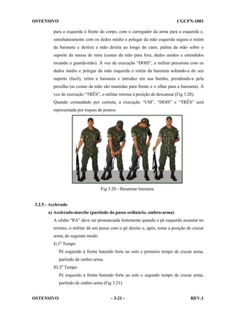 OSTENSIVO

CGCFN-1001

para a esquerda à frente do corpo, com o carregador da arma para a esquerda e,
simultaneamente com os dedos médio e polegar da mão esquerda segura o retém
da baioneta e desliza a mão direita ao longo do cano, palma da mão sobre o
suporte da massa de mira (costas da mão para fora, dedos unidos e estendidos
tocando o guarda-mão). À voz de execução “DOIS”, o militar pressiona com os
dedos médio e polegar da mão esquerda o retém da baioneta soltando-a do seu
suporte (fuzil), retira a baioneta e introduz em sua bainha, prendendo-a pela
presilha (as costas da mão são mantidas para frente e o olhar para a baioneta). À
voz de execução “TRÊS”, o militar retorna à posição de descansar (Fig 3.20).
Quando comandado por corneta, a execução “UM”, “DOIS” e “TRÊS” será
representada por toques de pontos.

Fig 3.20 - Desarmar baioneta

3.2.5 - Acelerado
a) Acelerado-marche (partindo do passo ordinário, ombro-arma)
A sílaba “RA” deve ser pronunciada fortemente quando o pé esquerdo assentar no
terreno; o militar dá um passo com o pé direito e, após, toma a posição de cruzar
arma, do seguinte modo:
I) 1o Tempo
Pé esquerdo à frente batendo forte no solo e primeiro tempo de cruzar arma,
partindo de ombro arma.
II) 2o Tempo
Pé esquerdo à frente batendo forte ao solo e segundo tempo de cruzar arma,
partindo de ombro arma (Fig 3.21).
OSTENSIVO

- 3-21 -

REV.1

 