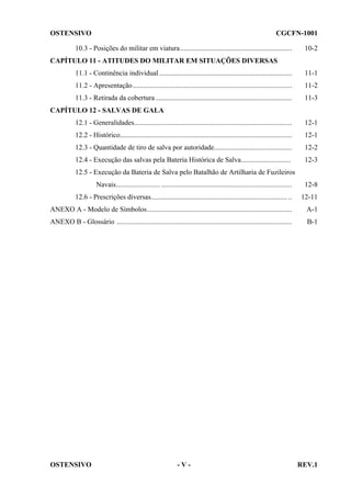 OSTENSIVO

CGCFN-1001

10.3 - Posições do militar em viatura ...............................................................

10-2

CAPÍTULO 11 - ATITUDES DO MILITAR EM SITUAÇÕES DIVERSAS
11.1 - Continência individual ...........................................................................

11-1

11.2 - Apresentação..........................................................................................

11-2

11.3 - Retirada da cobertura .............................................................................

11-3

CAPÍTULO 12 - SALVAS DE GALA
12.1 - Generalidades.........................................................................................

12-1

12.2 - Histórico.................................................................................................

12-1

12.3 - Quantidade de tiro de salva por autoridade............................................

12-2

12.4 - Execução das salvas pela Bateria Histórica de Salva............................

12-3

12.5 - Execução da Bateria de Salva pelo Batalhão de Artilharia de Fuzileiros
Navais......................... ..........................................................................

12-8

12.6 - Prescrições diversas............................................................................. ..

12-11

ANEXO A - Modelo de Símbolos..................................................................................

A-1

ANEXO B - Glossário ...................................................................................................

B-1

OSTENSIVO

-V-

REV.1

 