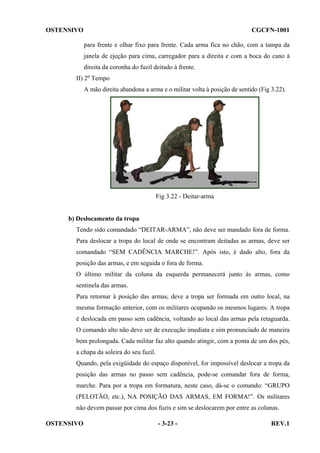 OSTENSIVO

CGCFN-1001
para frente e olhar fixo para frente. Cada arma fica no chão, com a tampa da
janela de ejeção para cima, carregador para a direita e com a boca do cano à
direita da coronha do fuzil deitado à frente.

II) 2o Tempo
A mão direita abandona a arma e o militar volta à posição de sentido (Fig 3.22).

Fig 3.22 - Deitar-arma

b) Deslocamento da tropa
Tendo sido comandado “DEITAR-ARMA”, não deve ser mandado fora de forma.
Para deslocar a tropa do local de onde se encontram deitadas as armas, deve ser
comandado “SEM CADÊNCIA MARCHE!”. Após isto, é dado alto, fora da
posição das armas, e em seguida o fora de forma.
O último militar da coluna da esquerda permanecerá junto às armas, como
sentinela das armas.
Para retornar à posição das armas, deve a tropa ser formada em outro local, na
mesma formação anterior, com os militares ocupando os mesmos lugares. A tropa
é deslocada em passo sem cadência, voltando ao local das armas pela retaguarda.
O comando alto não deve ser de execução imediata e sim pronunciado de maneira
bem prolongada. Cada militar faz alto quando atingir, com a ponta de um dos pés,
a chapa da soleira do seu fuzil.
Quando, pela exigüidade do espaço disponível, for impossível deslocar a tropa da
posição das armas no passo sem cadência, pode-se comandar fora de forma,
marche. Para por a tropa em formatura, neste caso, dá-se o comando: “GRUPO
(PELOTÃO, etc.), NA POSIÇÃO DAS ARMAS, EM FORMA!”. Os militares
não devem passar por cima dos fuzis e sim se deslocarem por entre as colunas.
OSTENSIVO

- 3-23 -

REV.1

 