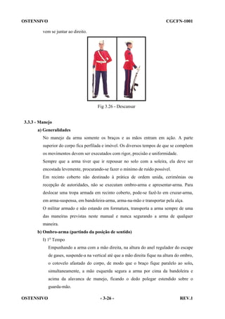 OSTENSIVO

CGCFN-1001

vem se juntar ao direito.

Fig 3.26 - Descansar

3.3.3 - Manejo
a) Generalidades
No manejo da arma somente os braços e as mãos entram em ação. A parte
superior do corpo fica perfilada e imóvel. Os diversos tempos de que se compõem
os movimentos devem ser executados com rigor, precisão e uniformidade.
Sempre que a arma tiver que ir repousar no solo com a soleira, ela deve ser
encostada levemente, procurando-se fazer o mínimo de ruído possível.
Em recinto coberto não destinado à prática de ordem unida, cerimônias ou
recepção de autoridades, não se executam ombro-arma e apresentar-arma. Para
deslocar uma tropa armada em recinto coberto, pode-se fazê-lo em cruzar-arma,
em arma-suspensa, em bandoleira-arma, arma-na-mão e transportar pela alça.
O militar armado e não estando em formatura, transporta a arma sempre de uma
das maneiras previstas neste manual e nunca segurando a arma de qualquer
maneira.
b) Ombro-arma (partindo da posição de sentido)
I) 1o Tempo
Empunhando a arma com a mão direita, na altura do anel regulador do escape
de gases, suspende-a na vertical até que a mão direita fique na altura do ombro,
o cotovelo afastado do corpo, de modo que o braço fique paralelo ao solo,
simultaneamente, a mão esquerda segura a arma por cima da bandoleira e
acima da alavanca de manejo, ficando o dedo polegar estendido sobre o
guarda-mão.
OSTENSIVO

- 3-26 -

REV.1

 