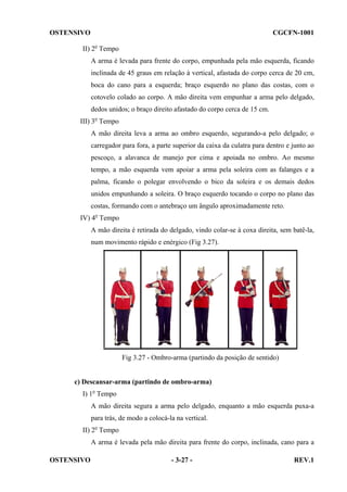 OSTENSIVO

CGCFN-1001

II) 2o Tempo
A arma é levada para frente do corpo, empunhada pela mão esquerda, ficando
inclinada de 45 graus em relação à vertical, afastada do corpo cerca de 20 cm,
boca do cano para a esquerda; braço esquerdo no plano das costas, com o
cotovelo colado ao corpo. A mão direita vem empunhar a arma pelo delgado,
dedos unidos; o braço direito afastado do corpo cerca de 15 cm.
III) 3o Tempo
A mão direita leva a arma ao ombro esquerdo, segurando-a pelo delgado; o
carregador para fora, a parte superior da caixa da culatra para dentro e junto ao
pescoço, a alavanca de manejo por cima e apoiada no ombro. Ao mesmo
tempo, a mão esquerda vem apoiar a arma pela soleira com as falanges e a
palma, ficando o polegar envolvendo o bico da soleira e os demais dedos
unidos empunhando a soleira. O braço esquerdo tocando o corpo no plano das
costas, formando com o antebraço um ângulo aproximadamente reto.
IV) 4o Tempo
A mão direita é retirada do delgado, vindo colar-se à coxa direita, sem batê-la,
num movimento rápido e enérgico (Fig 3.27).

Fig 3.27 - Ombro-arma (partindo da posição de sentido)

c) Descansar-arma (partindo de ombro-arma)
I) 1o Tempo
A mão direita segura a arma pelo delgado, enquanto a mão esquerda puxa-a
para trás, de modo a colocá-la na vertical.
II) 2o Tempo
A arma é levada pela mão direita para frente do corpo, inclinada, cano para a
OSTENSIVO

- 3-27 -

REV.1

 