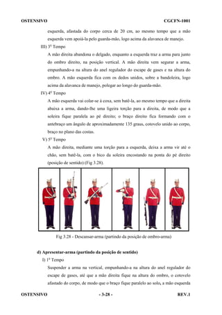 OSTENSIVO

CGCFN-1001
esquerda, afastada do corpo cerca de 20 cm, ao mesmo tempo que a mão
esquerda vem apoiá-la pelo guarda-mão, logo acima da alavanca de manejo.

III) 3o Tempo
A mão direita abandona o delgado, enquanto a esquerda traz a arma para junto
do ombro direito, na posição vertical. A mão direita vem segurar a arma,
empunhando-a na altura do anel regulador do escape de gases e na altura do
ombro. A mão esquerda fica com os dedos unidos, sobre a bandoleira, logo
acima da alavanca de manejo, polegar ao longo do guarda-mão.
IV) 4o Tempo
A mão esquerda vai colar-se à coxa, sem batê-la, ao mesmo tempo que a direita
abaixa a arma, dando-lhe uma ligeira torção para a direita, de modo que a
soleira fique paralela ao pé direito; o braço direito fica formando com o
antebraço um ângulo de aproximadamente 135 graus, cotovelo unido ao corpo,
braço no plano das costas.
V) 5o Tempo
A mão direita, mediante uma torção para a esquerda, deixa a arma vir até o
chão, sem batê-la, com o bico da soleira encostando na ponta do pé direito
(posição de sentido) (Fig 3.28).

Fig 3.28 - Descansar-arma (partindo da posição de ombro-arma)

d) Apresentar-arma (partindo da posição de sentido)
I) 1o Tempo
Suspender a arma na vertical, empunhando-a na altura do anel regulador do
escape de gases, até que a mão direita fique na altura do ombro, o cotovelo
afastado do corpo, de modo que o braço fique paralelo ao solo, a mão esquerda
OSTENSIVO

- 3-28 -

REV.1

 