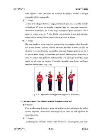 OSTENSIVO

CGCFN-1001
vem segurar a arma por cima da alavanca de manejo, ficando o polegar
estendido sobre o guarda-mão.

II) 2o Tempo
A arma é levada para frente do corpo, empunhada pela mão esquerda, ficando
inclinada de 45 graus em relação à vertical, boca do cano para a esquerda,
afastada do corpo cerca de 20 cm; braço esquerdo no plano das costas com o
cotovelo colado ao corpo. A mão direita vem empunhar a arma pelo delgado,
dedos unidos, o braço direito afastado do corpo cerca de 15 cm.
III) 3o Tempo
Dar uma torção na arma para cima e para frente, com as duas mãos, de modo
que a arma venha a ficar na vertical, na frente do corpo, a massa de mira na
altura da boca. A mão direita segurando a arma pelo delgado, polegar por trás e
os outros dedos unidos e distendidos pela frente. Mão esquerda segurando a
arma no guarda-mão, por cima da bandoleira, com o polegar distendido, logo
acima da alavanca de manejo. Cotovelos lançados para frente, antebraço
esquerdo na horizontal (Fig 3.29).

Fig 3.29 - Apresentar-arma (partindo da posição de sentido)

e) Descansar-arma (partindo da posição de apresentar-arma)
I) 1o Tempo
Com a mão esquerda trazer a arma, na posição vertical, para junto do ombro
direito, enquanto a mão direita vem segurá-la na altura do anel regulador do
escape de gases.
II) 2o Tempo
A mão esquerda abandona a arma e vem colocar-se à coxa esquerda, sem batê-

OSTENSIVO

- 3-29 -

REV.1

 