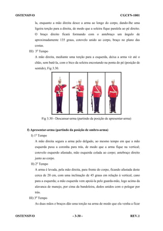 OSTENSIVO

CGCFN-1001
la, enquanto a mão direita desce a arma ao longo do corpo, dando-lhe uma
ligeira torção para a direita, de modo que a soleira fique paralela ao pé direito.
O braço direito ficará formando com o antebraço um ângulo de
aproximadamente 135 graus, cotovelo unido ao corpo, braço no plano das
costas.

III) 3o Tempo
A mão direita, mediante uma torção para a esquerda, deixa a arma vir até o
chão, sem batê-la, com o bico da soleira encostando na ponta do pé (posição de
sentido), Fig 3.30.

Fig 3.30 - Descansar-arma (partindo da posição de apresentar-arma)

f) Apresentar-arma (partindo da posição de ombro-arma)
I) 1o Tempo
A mão direita segura a arma pelo delgado, ao mesmo tempo em que a mão
esquerda puxa a coronha para trás, de modo que a arma fique na vertical;
cotovelo esquerdo afastado, mão esquerda colada ao corpo; antebraço direito
junto ao corpo.
II) 2o Tempo
A arma é levada, pela mão direita, para frente do corpo, ficando afastada deste
cerca de 20 cm, com uma inclinação de 45 graus em relação à vertical, cano
para a esquerda; a mão esquerda vem apoiá-la pelo guarda-mão, logo acima da
alavanca de manejo, por cima da bandoleira, dedos unidos com o polegar por
trás.
III) 3o Tempo
As duas mãos e braços dão uma torção na arma de modo que ela venha a ficar

OSTENSIVO

- 3-30 -

REV.1

 