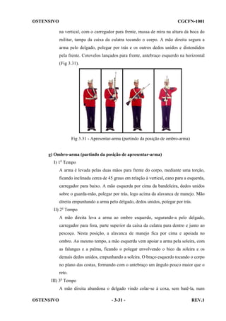 OSTENSIVO

CGCFN-1001
na vertical, com o carregador para frente, massa de mira na altura da boca do
militar, tampa da caixa da culatra tocando o corpo. A mão direita segura a
arma pelo delgado, polegar por trás e os outros dedos unidos e distendidos
pela frente. Cotovelos lançados para frente, antebraço esquerdo na horizontal
(Fig 3.31).

Fig 3.31 - Apresentar-arma (partindo da posição de ombro-arma)

g) Ombro-arma (partindo da posição de apresentar-arma)
I) 1o Tempo
A arma é levada pelas duas mãos para frente do corpo, mediante uma torção,
ficando inclinada cerca de 45 graus em relação à vertical, cano para a esquerda,
carregador para baixo. A mão esquerda por cima da bandoleira, dedos unidos
sobre o guarda-mão, polegar por trás, logo acima da alavanca de manejo. Mão
direita empunhando a arma pelo delgado, dedos unidos, polegar por trás.
II) 2o Tempo
A mão direita leva a arma ao ombro esquerdo, segurando-a pelo delgado,
carregador para fora, parte superior da caixa da culatra para dentro e junto ao
pescoço. Nesta posição, a alavanca de manejo fica por cima e apoiada no
ombro. Ao mesmo tempo, a mão esquerda vem apoiar a arma pela soleira, com
as falanges e a palma, ficando o polegar envolvendo o bico da soleira e os
demais dedos unidos, empunhando a soleira. O braço esquerdo tocando o corpo
no plano das costas, formando com o antebraço um ângulo pouco maior que o
reto.
III) 3o Tempo
A mão direita abandona o delgado vindo colar-se à coxa, sem batê-la, num
OSTENSIVO

- 3-31 -

REV.1

 