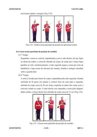 OSTENSIVO

CGCFN-1001
movimento rápido e enérgico (Fig 3.32).

Fig 3.32 - Ombro-arma (partindo da posição de apresentar-arma)

h) Cruzar-arma (partindo da posição de sentido)
I) 1o Tempo
Suspender a arma na vertical, empunhando-a com a mão direita, até que fique
na altura do ombro, o cotovelo afastado do corpo, de modo que o braço fique
paralelo ao solo, simultaneamente, a mão esquerda segura a arma por cima da
bandoleira e logo acima da alavanca de manejo, ficando o polegar estendido
sobre o guarda-mão.
II) 2o Tempo
A arma é levada para frente do corpo, empunhada pela mão esquerda, ficando
inclinada de 45 graus em relação à vertical, boca do cano para a esquerda,
afastada do corpo cerca de 20 cm; braço esquerdo no plano das costas com o
cotovelo colado ao corpo. A mão direita vem empunhar a arma pelo delgado,
dedos unidos; o braço direito fica afastado do corpo cerca de 15 cm. (Fig 3.33).

Fig 3.33 - Cruzar-arma (partindo da posição de sentido)
OSTENSIVO

- 3-32 -

REV.1

 