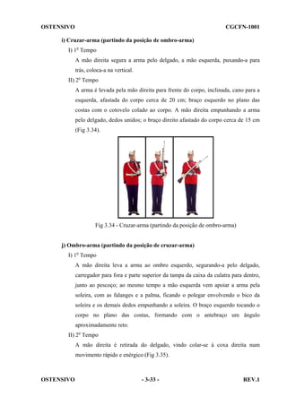 OSTENSIVO

CGCFN-1001

i) Cruzar-arma (partindo da posição de ombro-arma)
I) 1o Tempo
A mão direita segura a arma pelo delgado, a mão esquerda, puxando-a para
trás, coloca-a na vertical.
II) 2o Tempo
A arma é levada pela mão direita para frente do corpo, inclinada, cano para a
esquerda, afastada do corpo cerca de 20 cm; braço esquerdo no plano das
costas com o cotovelo colado ao corpo. A mão direita empunhando a arma
pelo delgado, dedos unidos; o braço direito afastado do corpo cerca de 15 cm
(Fig 3.34).

Fig 3.34 - Cruzar-arma (partindo da posição de ombro-arma)

j) Ombro-arma (partindo da posição de cruzar-arma)
I) 1o Tempo
A mão direita leva a arma ao ombro esquerdo, segurando-a pelo delgado,
carregador para fora e parte superior da tampa da caixa da culatra para dentro,
junto ao pescoço; ao mesmo tempo a mão esquerda vem apoiar a arma pela
soleira, com as falanges e a palma, ficando o polegar envolvendo o bico da
soleira e os demais dedos empunhando a soleira. O braço esquerdo tocando o
corpo no plano das costas, formando com o antebraço um ângulo
aproximadamente reto.
II) 2o Tempo
A mão direita é retirada do delgado, vindo colar-se à coxa direita num
movimento rápido e enérgico (Fig 3.35).

OSTENSIVO

- 3-33 -

REV.1

 