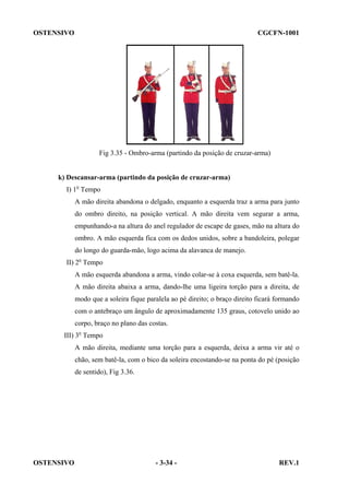 OSTENSIVO

CGCFN-1001

Fig 3.35 - Ombro-arma (partindo da posição de cruzar-arma)

k) Descansar-arma (partindo da posição de cruzar-arma)
I) 1o Tempo
A mão direita abandona o delgado, enquanto a esquerda traz a arma para junto
do ombro direito, na posição vertical. A mão direita vem segurar a arma,
empunhando-a na altura do anel regulador de escape de gases, mão na altura do
ombro. A mão esquerda fica com os dedos unidos, sobre a bandoleira, polegar
do longo do guarda-mão, logo acima da alavanca de manejo.
II) 2o Tempo
A mão esquerda abandona a arma, vindo colar-se à coxa esquerda, sem batê-la.
A mão direita abaixa a arma, dando-lhe uma ligeira torção para a direita, de
modo que a soleira fique paralela ao pé direito; o braço direito ficará formando
com o antebraço um ângulo de aproximadamente 135 graus, cotovelo unido ao
corpo, braço no plano das costas.
III) 3o Tempo
A mão direita, mediante uma torção para a esquerda, deixa a arma vir até o
chão, sem batê-la, com o bico da soleira encostando-se na ponta do pé (posição
de sentido), Fig 3.36.

OSTENSIVO

- 3-34 -

REV.1

 