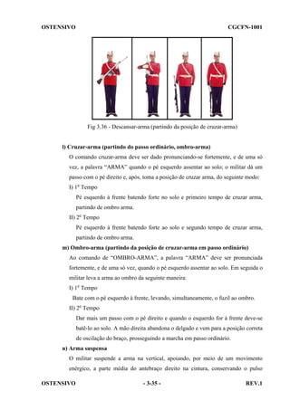 OSTENSIVO

CGCFN-1001

Fig 3.36 - Descansar-arma (partindo da posição de cruzar-arma)

l) Cruzar-arma (partindo do passo ordinário, ombro-arma)
O comando cruzar-arma deve ser dado pronunciando-se fortemente, e de uma só
vez, a palavra “ARMA” quando o pé esquerdo assentar ao solo; o militar dá um
passo com o pé direito e, após, toma a posição de cruzar arma, do seguinte modo:
I) 1o Tempo
Pé esquerdo à frente batendo forte no solo e primeiro tempo de cruzar arma,
partindo de ombro arma.
II) 2o Tempo
Pé esquerdo à frente batendo forte ao solo e segundo tempo de cruzar arma,
partindo de ombro arma.
m) Ombro-arma (partindo da posição de cruzar-arma em passo ordinário)
Ao comando de “OMBRO-ARMA”, a palavra “ARMA” deve ser pronunciada
fortemente, e de uma só vez, quando o pé esquerdo assentar ao solo. Em seguida o
militar leva a arma ao ombro da seguinte maneira:
I) 1o Tempo
Bate com o pé esquerdo à frente, levando, simultaneamente, o fuzil ao ombro.
II) 2o Tempo
Dar mais um passo com o pé direito e quando o esquerdo for à frente deve-se
batê-lo ao solo. A mão direita abandona o delgado e vem para a posição correta
de oscilação do braço, prosseguindo a marcha em passo ordinário.
n) Arma suspensa
O militar suspende a arma na vertical, apoiando, por meio de um movimento
enérgico, a parte média do antebraço direito na cintura, conservando o pulso
OSTENSIVO

- 3-35 -

REV.1

 