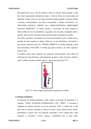 OSTENSIVO

CGCFN-1001

flexionado para cima, a fim de manter a arma na vertical. Nesta posição a arma
deve ficar ligeiramente afastada do corpo e, vista de frente, no mesmo plano do
antebraço e braço. Essa voz só exige execução imediata quando se desejar ensinar
a posição correspondente; fora disso corresponde a simples advertência. Ex:
“PELOTÃO (ESCOLA, GRUPO, etc.), ARMA-SUSPENSA, ORDINÁRIO!
(intervalo) MARCHE!”. O militar executa o movimento da arma suspensa à
última sílaba da voz de advertência e aguarda a de execução, rompendo então a
marcha. Após um alto, descansa arma, permanecendo na posição de sentido.
Nas voltas a pé firme, executadas com a arma descansada no solo, o militar toma a
posição de arma suspensa à última sílaba da voz de advertência. Terminado o
movimento, descansa arma. Ex: “GRUPO, DIREITA! (o militar suspende a arma
nesse momento), VOLVER!”. O militar gira para a direita e, no final, repousa a
arma no solo.
É também usado arma suspensa nos pequenos deslocamentos, para efeito de
retificação de uma formatura, principalmente quando se tratar de locais cobertos,
onde é vedado executar o ombro arma e o apresentar arma (Fig 3.37).

Fig 3.37 - Arma-suspensa (partindo da posição de sentido)

o) Alongar bandoleira
O comando de alongar-bandoleira, dado sempre na posição de descansar, é o
seguinte: “PARA ALONGAR BANDOLEIRA, UM - DOIS”. A execução é
cumprida da seguinte maneira: na voz de execução “UM”, o militar traz o fuzil
para entre as pernas, juntando a soleira da arma à parte interna do pé direito,
prendendo-a a seguir com o pé esquerdo, mantendo o cano voltado para o lado
esquerdo e, curvando o tronco, alonga a bandoleira com as duas mãos,
OSTENSIVO

- 3-36 -

REV.1

 