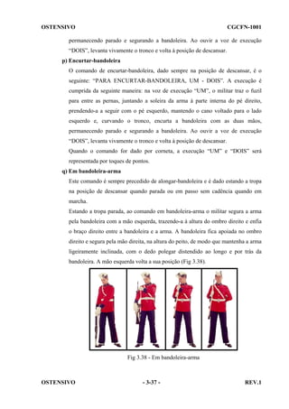 OSTENSIVO

CGCFN-1001

permanecendo parado e segurando a bandoleira. Ao ouvir a voz de execução
“DOIS”, levanta vivamente o tronco e volta à posição de descansar.
p) Encurtar-bandoleira
O comando de encurtar-bandoleira, dado sempre na posição de descansar, é o
seguinte: “PARA ENCURTAR-BANDOLEIRA, UM - DOIS”. A execução é
cumprida da seguinte maneira: na voz de execução “UM”, o militar traz o fuzil
para entre as pernas, juntando a soleira da arma à parte interna do pé direito,
prendendo-a a seguir com o pé esquerdo, mantendo o cano voltado para o lado
esquerdo e, curvando o tronco, encurta a bandoleira com as duas mãos,
permanecendo parado e segurando a bandoleira. Ao ouvir a voz de execução
“DOIS”, levanta vivamente o tronco e volta à posição de descansar.
Quando o comando for dado por corneta, a execução “UM” e “DOIS” será
representada por toques de pontos.
q) Em bandoleira-arma
Este comando é sempre precedido de alongar-bandoleira e é dado estando a tropa
na posição de descansar quando parada ou em passo sem cadência quando em
marcha.
Estando a tropa parada, ao comando em bandoleira-arma o militar segura a arma
pela bandoleira com a mão esquerda, trazendo-a à altura do ombro direito e enfia
o braço direito entre a bandoleira e a arma. A bandoleira fica apoiada no ombro
direito e segura pela mão direita, na altura do peito, de modo que mantenha a arma
ligeiramente inclinada, com o dedo polegar distendido ao longo e por trás da
bandoleira. A mão esquerda volta a sua posição (Fig 3.38).

Fig 3.38 - Em bandoleira-arma

OSTENSIVO

- 3-37 -

REV.1

 