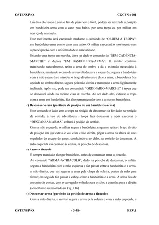 OSTENSIVO

CGCFN-1001

Em dias chuvosos e com o fim de preservar o fuzil, poderá ser utilizada a posição
em bandoleira-arma com o cano para baixo, por uma tropa ou por militar em
serviço de sentinela.
Este movimento será executado mediante o comando de “ORDEM A TROPA”:
em bandoleira-arma com o cano para baixo. O militar executará o movimento sem
a preocupação com a uniformidade e marcialidade.
Estando uma tropa em marcha, deve ser dado o comando de “SEM CADÊNCIAMARCHE” e depois “EM BANDOLEIRA-ARMA”. O militar continua
marchando naturalmente, retira a arma do ombro e dá a extensão necessária à
bandoleira, mantendo o cano da arma voltado para a esquerda; segura a bandoleira
com a mão esquerda e introduz o braço direito entre ela e a arma; a bandoleira fica
apoiada no ombro direito, segura pela mão direita e mantendo a arma ligeiramente
inclinada. Após isto, pode ser comandado “ORDINÁRIO-MARCHE” à tropa que
se deslocará ainda no mesmo eixo de marcha. Ao ser dado alto, estando a tropa
com a arma em bandoleira, faz alto permanecendo com a arma em bandoleira.
r) Descansar-arma (partindo da posição de em bandoleira-arma)
Este comando é dado com a tropa na posição de descansar; se for dado na posição
de sentido, à voz de advertência a tropa fará descansar e após executar o
“DESCANSAR-ARMA” voltará à posição de sentido.
Com a mão esquerda, o militar segura a bandoleira, enquanto retira o braço direito
da posição em que estava e vai, com a mão direita, pegar a arma na altura do anel
regulador do escape de gases, conduzindo-a ao chão, na posição de descansar. A
mão esquerda vai colar-se às costas, na posição de descansar.
s) Arma a tiracolo
É sempre mandado alongar bandoleira, antes de comandar arma-a-tiracolo.
Ao comando “ARMA-A-TIRACOLO”, dado na posição de descansar, o militar
segura a bandoleira com a mão esquerda e faz passar entre a bandoleira e a arma,
a mão direita, que vai segurar a arma pela chapa da soleira, costas da mão para
frente; em seguida faz passar a cabeça entre a bandoleira e a arma. A arma fica de
encontro às costas, com o carregador voltado para o solo; a coronha para a direita
(semelhante ao mostrado na Fig 3.16).
t) Descansar-arma (partindo da posição de arma a tiracolo)
Com a mão direita, o militar segura a arma pela soleira e com a mão esquerda, a

OSTENSIVO

- 3-38 -

REV.1

 