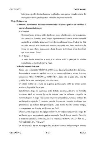 OSTENSIVO

CGCFN-1001
bate forte. A mão direita abandona o delgado e vem para a posição correta de
oscilação do braço, prosseguindo a marcha em passo ordinário.

3.3.6 - Deitar-arma
a) Esta voz de comando deve ser dada estando a tropa na posição de sentido e é
executada em dois tempos:
I) 1o Tempo
O militar leva a arma ao chão, dando um passo a fundo com a perna esquerda,
flexionando-a, ficando a perna direita ligeiramente flexionada; a mão esquerda
apoiando-se no joelho esquerdo; tronco flexionado para frente. Cada arma fica
no chão, apoiada pela alavanca de manejo, carregador para fora e na direção da
frente em que olhar a tropa, com a boca do cano à direita da arma do militar
que se encontra à frente.
II) 2o Tempo
A mão direita abandona a arma e o militar volta à posição de sentido
(semelhante ao mostrado na Fig 3.22).
b) Deslocamento da tropa
Tendo sido comandado “DEITAR-ARMA”, não deve ser mandado fora de forma.
Para deslocar a tropa do local de onde se encontram deitadas as armas, deve ser
comandado “SEM CADÊNCIA MARCHE!”. Após isto, é dado alto, fora da
posição das armas, e em seguida o fora de forma.
O último militar da coluna da esquerda permanecerá junto às armas, como
sentinela da posição das armas.
Para formar a tropa no local onde estão deitadas as armas, ela deve ser formada
em outro local, na mesma formação anterior, com os militares ocupando os
mesmos lugares. A tropa é deslocada em passo sem cadência, voltando ao local do
sarilho pela retaguarda. O comando alto não deve ser de execução imediata e sim
pronunciado de maneira bem prolongada. Cada militar faz alto quando atingir,
com a ponta de um dos pés, a soleira do seu fuzil.
Quando, pela exigüidade do espaço disponível, for impossível deslocar a tropa do
sarilho no passo sem cadência, pode-se comandar fora de forma, marche. Para por
a tropa em formatura, neste caso, dá-se o comando: “GRUPO (PELOTÃO, etc.),
NO SARILHO, EM FORMA!”.
Os militares não devem passar por cima dos fuzis e sim se deslocarem por entre as

OSTENSIVO

- 3-42 -

REV.1

 