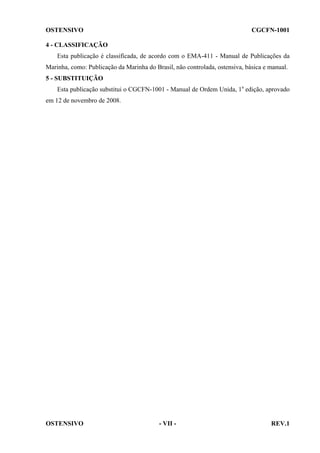 OSTENSIVO

CGCFN-1001

4 - CLASSIFICAÇÃO
Esta publicação é classificada, de acordo com o EMA-411 - Manual de Publicações da
Marinha, como: Publicação da Marinha do Brasil, não controlada, ostensiva, básica e manual.
5 - SUBSTITUIÇÃO
Esta publicação substitui o CGCFN-1001 - Manual de Ordem Unida, 1a edição, aprovado
em 12 de novembro de 2008.

OSTENSIVO

- VII -

REV.1

 