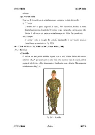 OSTENSIVO

CGCFN-1001

colunas.
c) Levantar-arma
Esta voz de comando deve ser dada estando a tropa na posição de sentido.
I) 1o Tempo
O militar leva a perna esquerda à frente, bem flexionada, ficando a perna
direita ligeiramente distendida; flexiona o corpo e empunha a arma com a mão
direita. A mão esquerda apoia-se no joelho esquerdo. Olhar fixo para frente.
II) 2o Tempo
O militar volta à posição de sentido, desfazendo o movimento anterior
(semelhante ao mostrado na Fig 3.23).
3.4 - FUZIL AUTOMÁTICO PESADO 7,62 mm M964 (FAP)
3.4.1 - Posições
a) Sentido
O militar, na posição de sentido, segura, com a mão direita abaixo do zarelho
anterior, o FAP, que estará com o cano para cima e com o bico da soleira junto à
ponta do pé direito; o bipé desarmado, a bandoleira para a direita. Mão esquerda
colada à coxa (Fig 3.45).

Fig 3.45 - Sentido

OSTENSIVO

- 3-43 -

REV.1

 