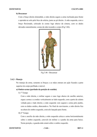 OSTENSIVO

CGCFN-1001

b) Descansar
Com o braço direito distendido, a mão direita segura a arma inclinada para frente
e apoiada no solo pelo bico da soleira, junto ao pé direito. A mão esquerda, com o
braço flexionado, colocado às costas logo abaixo da cintura, com os dedos
deixados naturalmente; costas da mão tocando o corpo (Fig 3.46).

Fig 3.46 - Descansar

3.4.2 - Manejo
No manejo da arma, somente os braços e as mãos entram em ação ficando a parte
superior do corpo perfilada e imóvel.
a) Ombro-arma (partindo da posição de sentido)
I) 1o Tempo
Com a mão direita, o militar segura o cano logo abaixo do zarelho anterior,
ergue a arma e a conduz verticalmente ao lado esquerdo, com a parte da culatra
voltada para o lado direito; a mão esquerda vem segurar a arma pelo punho,
com os dedos unidos, abarcando-o. No final do movimento, a mão direita fica
na altura do ombro esquerdo, cotovelo lançado para frente.
II) 2o Tempo
Com o auxílio da mão direita, a mão esquerda coloca a arma horizontalmente
sobre o ombro esquerdo, cotovelo do militar e o punho da arma para baixo.
Nesta posição, o guarda-mão estará sobre o ombro esquerdo.
OSTENSIVO

- 3-44 -

REV.1

 