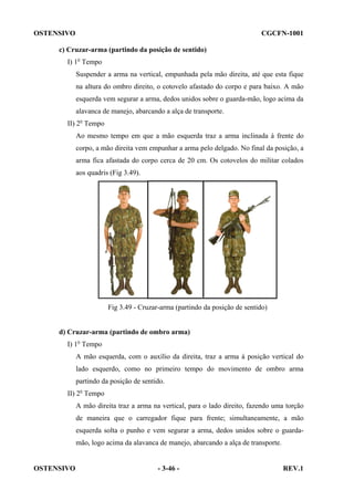 OSTENSIVO

CGCFN-1001

c) Cruzar-arma (partindo da posição de sentido)
I) 1o Tempo
Suspender a arma na vertical, empunhada pela mão direita, até que esta fique
na altura do ombro direito, o cotovelo afastado do corpo e para baixo. A mão
esquerda vem segurar a arma, dedos unidos sobre o guarda-mão, logo acima da
alavanca de manejo, abarcando a alça de transporte.
II) 2o Tempo
Ao mesmo tempo em que a mão esquerda traz a arma inclinada à frente do
corpo, a mão direita vem empunhar a arma pelo delgado. No final da posição, a
arma fica afastada do corpo cerca de 20 cm. Os cotovelos do militar colados
aos quadris (Fig 3.49).

Fig 3.49 - Cruzar-arma (partindo da posição de sentido)

d) Cruzar-arma (partindo de ombro arma)
I) 1o Tempo
A mão esquerda, com o auxílio da direita, traz a arma à posição vertical do
lado esquerdo, como no primeiro tempo do movimento de ombro arma
partindo da posição de sentido.
II) 2o Tempo
A mão direita traz a arma na vertical, para o lado direito, fazendo uma torção
de maneira que o carregador fique para frente; simultaneamente, a mão
esquerda solta o punho e vem segurar a arma, dedos unidos sobre o guardamão, logo acima da alavanca de manejo, abarcando a alça de transporte.

OSTENSIVO

- 3-46 -

REV.1

 
