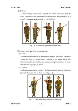 OSTENSIVO

CGCFN-1001

III) 3o Tempo
Ao mesmo tempo em que a mão esquerda traz a arma inclinada à frente do
corpo, a mão direita vem empunhar a arma pelo delgado. No final da posição, a
arma fica afastada do corpo cerca de 20 cm (Fig 3.50).

Fig 3.50 - Cruzar-arma (partindo de ombro arma)

e) Descansar-arma (partindo de cruzar arma)
I) 1o Tempo
A mão esquerda traz a arma na posição vertical para o lado direito, carregador
voltado para frente. Ao mesmo tempo, a mão direita vem segurar a arma logo
abaixo do zarelho anterior, ficando a arma como no primeiro tempo de cruzar
arma partindo da posição de sentido.
II) 2o Tempo
A mão esquerda abandona a arma e a direita a conduz até descansá-la junto ao
pé direito, bico da soleira na altura do pé (Fig 3.51).

Fig 3.51 - Descansar-arma (partindo de cruzar arma)
OSTENSIVO

- 3-47 -

REV.1

 