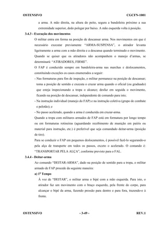 OSTENSIVO

CGCFN-1001

a arma. A mão direita, na altura do peito, segura a bandoleira próximo a sua
extremidade superior, dedo polegar por baixo. A mão esquerda volta à posição.
3.4.3 - Execução dos movimentos
O militar entra em forma na posição de descansar arma. Nos movimentos em que é
necessário executar previamente “ARMA-SUSPENSA”, o atirador levanta
ligeiramente a arma com a mão direita e a descansa quando terminado o movimento.
Quando se quiser que os atiradores não acompanhem o manejo d’armas, se
determinará: “ATIRADORES, FIRME”.
O FAP é conduzido sempre em bandoleira-arma nas marchas e deslocamentos,
constituindo exceções os casos enumerados a seguir:
- Nas formaturas para fim de inspeção, o militar permanece na posição de descansar;
toma a posição de sentido e executa o cruzar arma quando o oficial (ou graduado)
que esteja inspecionando a tropa o alcance; desfaz em seguida o movimento,
ficando na posição de descansar, independente de comando para isto;
- Na instrução individual (manejo do FAP) e na instrução coletiva (grupo de combate
e pelotão); e
- No passo acelerado, quando a arma é conduzida em cruzar-arma.
Quando a tropa com militares armados de FAP está em formatura por longo tempo
ou em formaturas rotineiras (aguardando recebimento de munição em paióis ou
material para instrução, etc.) é preferível que seja comandado deitar-arma (posição
de tiro).
Para se conduzir o FAP em pequenos deslocamentos, é possível fazê-lo segurando-o
pela alça de transporte em todos os passos, exceto o acelerado. O comando é:
“TRANSPORTAR PELA ALÇA”, conforme previsto para o FAL.
3.4.4 - Deitar-arma
Ao comando “DEITAR-ARMA”, dado na posição de sentido para a tropa, o militar
armado de FAP procede da seguinte maneira:
a) 1o Tempo
À voz de “DEITAR”, o militar arma o bipé com a mão esquerda. Para isto, o
atirador faz um movimento com o braço esquerdo, pela frente do corpo, para
alcançar o bipé da arma, fazendo pressão para dentro e para fora, trazendo-o à
frente.

OSTENSIVO

- 3-49 -

REV.1

 