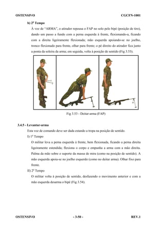 OSTENSIVO

CGCFN-1001

b) 2o Tempo
À voz de “ARMA”, o atirador repousa o FAP no solo pelo bipé (posição de tiro),
dando um passo a fundo com a perna esquerda à frente, flexionando-a, ficando
com a direita ligeiramente flexionada; mão esquerda apoiando-se no joelho,
tronco flexionado para frente, olhar para frente; o pé direito do atirador fica junto
a ponta da soleira da arma; em seguida, volta à posição de sentido (Fig 3.53).

Fig 3.53 - Deitar-arma (FAP)

3.4.5 - Levantar-arma
Esta voz de comando deve ser dada estando a tropa na posição de sentido.
I) 1o Tempo
O militar leva a perna esquerda à frente, bem flexionada, ficando a perna direita
ligeiramente estendida; flexiona o corpo e empunha a arma com a mão direita.
Palma da mão sobre o suporte da massa de mira (como na posição de sentido). A
mão esquerda apoia-se no joelho esquerdo (como no deitar arma). Olhar fixo para
frente.
II) 2o Tempo
O militar volta à posição de sentido, desfazendo o movimento anterior e com a
mão esquerda desarma o bipé (Fig 3.54).

OSTENSIVO

- 3-50 -

REV.1

 
