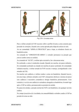 OSTENSIVO

CGCFN-1001

Fig 3.54 - Levantar-arma

Para o militar armado de FAP executar cobrir e perfilar levanta a arma somente para
proceder às correções, ficando com a arma apoiada pela chapa da soleira no solo.
Ao ser comandado “ARMA-A-TIRACOLO” para a tropa, os atiradores fazem em
bandoleira-arma.
Ao comando de “APRESENTAR-ARMA”, o atirador permanece na posição que
estiver (ombro-arma ou sentido).
Ao comando de “ALTO”, o militar após executá-lo, faz o descansar-arma.
No acelerado, a arma é conduzida cruzada. Quando em marcha, em passo ordinário,
for comandado acelerado ou estando em marcha em passo acelerado, for comandado
ordinário-marche, o militar armado de FAP executa o manejo, acompanhando o dos
armados de FAL.
Na marcha sem cadência, o militar conduz a arma em bandoleira. Quando houver,
em uma tropa, militares armados com FAP e desejarmos deslocar a mesma em passo
sem cadência é necessário comandar-se alongar bandoleira primeiramente. Caso
contrário, à voz de sem cadência os atiradores alongarão as bandoleiras, levando logo
após o FAP ao ombro, permanecendo na posição de sentido.
No passo de estrada, a posição normal do FAP é em bandoleira, em qualquer um dos
ombros.
No campo (exercícios de vivacidade e/ou maneabilidade) o atirador conduz o FAP na
posição de arma na mão.

OSTENSIVO

- 3-51 -

REV.1

 