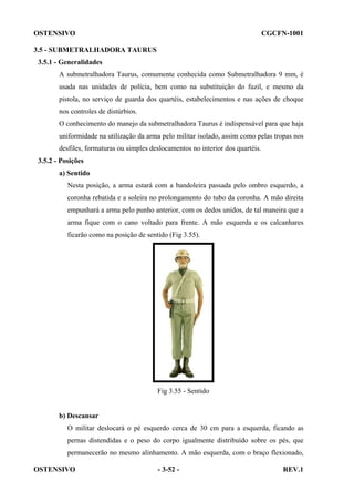 OSTENSIVO

CGCFN-1001

3.5 - SUBMETRALHADORA TAURUS
3.5.1 - Generalidades
A submetralhadora Taurus, comumente conhecida como Submetralhadora 9 mm, é
usada nas unidades de polícia, bem como na substituição do fuzil, e mesmo da
pistola, no serviço de guarda dos quartéis, estabelecimentos e nas ações de choque
nos controles de distúrbios.
O conhecimento do manejo da submetralhadora Taurus é indispensável para que haja
uniformidade na utilização da arma pelo militar isolado, assim como pelas tropas nos
desfiles, formaturas ou simples deslocamentos no interior dos quartéis.
3.5.2 - Posições
a) Sentido
Nesta posição, a arma estará com a bandoleira passada pelo ombro esquerdo, a
coronha rebatida e a soleira no prolongamento do tubo da coronha. A mão direita
empunhará a arma pelo punho anterior, com os dedos unidos, de tal maneira que a
arma fique com o cano voltado para frente. A mão esquerda e os calcanhares
ficarão como na posição de sentido (Fig 3.55).

Fig 3.55 - Sentido

b) Descansar
O militar deslocará o pé esquerdo cerca de 30 cm para a esquerda, ficando as
pernas distendidas e o peso do corpo igualmente distribuído sobre os pés, que
permanecerão no mesmo alinhamento. A mão esquerda, com o braço flexionado,
OSTENSIVO

- 3-52 -

REV.1

 
