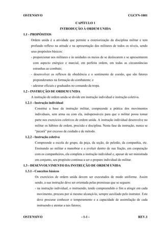 OSTENSIVO

CGCFN-1001
CAPÍTULO 1
INTRODUÇÃO À ORDEM UNIDA

1.1 - PROPÓSITOS
Ordem unida é a atividade que permite a exteriorização da disciplina militar e tem
profundo reflexo na atitude e na apresentação dos militares de todos os níveis, sendo
seus propósitos básicos:
- proporcionar aos militares e às unidades os meios de se deslocarem e se apresentarem
com aspecto enérgico e marcial, em perfeita ordem, em todas as circunstâncias
estranhas ao combate;
- desenvolver os reflexos de obediência e o sentimento de coesão, que são fatores
preponderantes na formação do combatente; e
- adestrar oficiais e graduados no comando da tropa.
1.2 - INSTRUÇÃO DE ORDEM UNIDA
A instrução de ordem unida se divide em instrução individual e instrução coletiva.
1.2.1 - Instrução individual
Constitui a base da instrução militar, compreende a prática dos movimentos
individuais, sem arma ou com ela, indispensáveis para que o militar possa tomar
parte nos exercícios coletivos de ordem unida. A instrução individual desenvolve no
militar os hábitos de ordem, precisão e disciplina. Nesta fase da instrução, nunca se
“pecará” por excesso de cuidado e de método.
1.2.2 - Instrução coletiva
Compreende a escola do grupo, da peça, da seção, do pelotão, da companhia, etc.
Ensinando ao militar a manobrar e a evoluir dentro de sua fração, em cooperação
com os companheiros, ela completa a instrução individual e, apesar de ser ministrada
em conjunto, seu propósito continua a ser o preparo individual do militar.
1.3 - DESENVOLVIMENTO DA INSTRUÇÃO DE ORDEM UNIDA
1.3.1 - Conceitos básicos
Os exercícios de ordem unida devem ser executados de modo uniforme. Assim
sendo, a sua instrução deve ser orientada pelas premissas que se seguem:
- na instrução individual, o instruendo, tendo compreendido o fim a atingir em cada
movimento, procura por si mesmo alcançá-lo, sempre auxiliado pelo instrutor. Este
deve procurar conhecer o temperamento e a capacidade de assimilação de cada
instruendo e atentar a tais fatores;

OSTENSIVO

- 1-1 -

REV.1

 