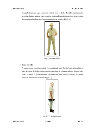 OSTENSIVO

CGCFN-1001

colocada às costas, logo abaixo da cintura, com os dedos deixados naturalmente;
as costas da mão tocarão o corpo, como na posição de descansar sem arma. A mão
direita empunhando a arma como na posição de sentido (Fig 3.56).

Fig 3.56 - Descansar

c) Arma-na-mão
A arma, com a coronha rebatida é segurada pela mão direita, braço distendido ao
lado do corpo. O dedo polegar passado por cima da caixa da culatra, ficando entre
esta e o corpo. O dedo indicador encostado na parte posterior interna do punho
anterior, demais dedos unidos (Fig 3.57).

Fig 3.57 - Arma-na-mão
OSTENSIVO

- 3-53 -

REV.1

 