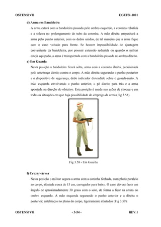 OSTENSIVO

CGCFN-1001

d) Arma em Bandoleira
A arma estará com a bandoleira passada pelo ombro esquerdo, a coronha rebatida
e a soleira no prolongamento do tubo da coronha. A mão direita empunhará a
arma pelo punho anterior, com os dedos unidos, de tal maneira que a arma fique
com o cano voltado para frente. Se houver impossibilidade de ajustagem
conveniente da bandoleira, por possuir extensão reduzida ou quando o militar
esteja equipado, a arma é transportada com a bandoleira passada no ombro direito.
e) Em Guarda
Nesta posição a bandoleira ficará solta, arma com a coronha aberta, pressionada
pelo antebraço direito contra o corpo. A mão direita segurando o punho posterior
e o dispositivo de segurança, dedo indicador distendido sobre o guarda-mato. A
mão esquerda envolvendo o punho anterior, o pé direito para trás e a arma
apontada na direção do objetivo. Esta posição é usada nas ações de choque e em
todas as situações em que haja possibilidade do emprego da arma (Fig 3.58).

Fig 3.58 - Em Guarda

f) Cruzar-Arma
Nesta posição o militar segura a arma com a coronha fechada, num plano paralelo
ao corpo, afastada cerca de 15 cm, carregador para baixo. O cano deverá fazer um
ângulo de aproximadamente 30 graus com o solo, de forma a ficar na altura do
ombro esquerdo. A mão esquerda segurando o punho anterior e a direita o
posterior; antebraços no plano do corpo, ligeiramente afastados (Fig 3.59).
OSTENSIVO

- 3-54 -

REV.1

 