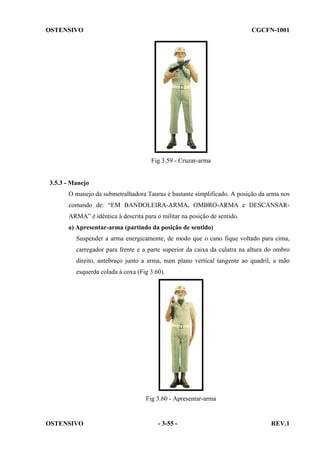 OSTENSIVO

CGCFN-1001

Fig 3.59 - Cruzar-arma

3.5.3 - Manejo
O manejo da submetralhadora Taurus é bastante simplificado. A posição da arma nos
comando de: “EM BANDOLEIRA-ARMA, OMBRO-ARMA e DESCANSARARMA” é idêntica à descrita para o militar na posição de sentido.
a) Apresentar-arma (partindo da posição de sentido)
Suspender a arma energicamente, de modo que o cano fique voltado para cima,
carregador para frente e a parte superior da caixa da culatra na altura do ombro
direito, antebraço junto a arma, num plano vertical tangente ao quadril, a mão
esquerda colada à coxa (Fig 3.60).

Fig 3.60 - Apresentar-arma

OSTENSIVO

- 3-55 -

REV.1

 