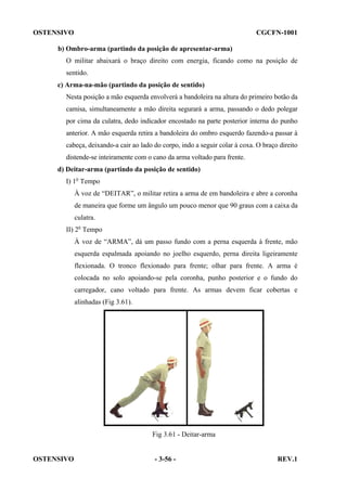 OSTENSIVO

CGCFN-1001

b) Ombro-arma (partindo da posição de apresentar-arma)
O militar abaixará o braço direito com energia, ficando como na posição de
sentido.
c) Arma-na-mão (partindo da posição de sentido)
Nesta posição a mão esquerda envolverá a bandoleira na altura do primeiro botão da
camisa, simultaneamente a mão direita segurará a arma, passando o dedo polegar
por cima da culatra, dedo indicador encostado na parte posterior interna do punho
anterior. A mão esquerda retira a bandoleira do ombro esquerdo fazendo-a passar à
cabeça, deixando-a cair ao lado do corpo, indo a seguir colar à coxa. O braço direito
distende-se inteiramente com o cano da arma voltado para frente.
d) Deitar-arma (partindo da posição de sentido)
I) 1o Tempo
À voz de “DEITAR”, o militar retira a arma de em bandoleira e abre a coronha
de maneira que forme um ângulo um pouco menor que 90 graus com a caixa da
culatra.
II) 2o Tempo
À voz de “ARMA”, dá um passo fundo com a perna esquerda à frente, mão
esquerda espalmada apoiando no joelho esquerdo, perna direita ligeiramente
flexionada. O tronco flexionado para frente; olhar para frente. A arma é
colocada no solo apoiando-se pela coronha, punho posterior e o fundo do
carregador, cano voltado para frente. As armas devem ficar cobertas e
alinhadas (Fig 3.61).

Fig 3.61 - Deitar-arma

OSTENSIVO

- 3-56 -

REV.1

 