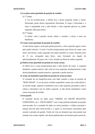 OSTENSIVO

CGCFN-1001

e) Levantar-arma (partindo da posição de sentido)
I) 1o Tempo
À voz de levantar-arma, o militar leva a perna esquerda, fundo, à frente,
flexionada; perna direita ligeiramente flexionada. O corpo é flexionado e a
arma é empunhada com a mão direita; a mão esquerda apoia-se no joelho
esquerdo; olhar para frente.
II) 2o Tempo
O militar volta à posição inicial, rebate a coronha e coloca a arma em
bandoleira.
f) Cruzar-arma (partindo da posição de sentido)
A mão direita segura a arma pelo punho posterior, a mão esquerda segura a arma
pelo punho anterior. A arma é levada energicamente para frente do corpo, num
único movimento, sendo segurada num plano paralelo ao corpo, afastada cerca
de

15

cm,

carregador

para

baixo,

cano

formando

um

ângulo

de

aproximadamente 30 graus com o solo, ficando na altura do ombro esquerdo.
g) Ombro-arma (partindo da posição de cruzar-arma)
O militar leva a arma energicamente para o lado direito do corpo. A esquerda
abandona o punho anterior, indo colar na coxa esquerda; simultaneamente a mão
direita abandonará o punho posterior, segurando o punho anterior.
h) Arma em bandoleira (partindo da posição de arma-na-mão)
O comando de em bandoleira-arma será dado estando a tropa na posição de
“DESCANSAR”. À voz de arma o militar suspenderá a arma com a mão direita e,
ao mesmo tempo, segurará a bandoleira com a mão esquerda, passando-a sobre a
cabeça e deixando-a cair no ombro esquerdo. A mão direita empunhará a arma
como na posição de sentido.
i) Em guarda
O comando deverá ser dado como “ORDEM AO GRUPO (PELOTÃO,
COMPANHIA, etc.) - EM GUARDA!” com a tropa preferencialmente na posição
arma-na-mão. Se o comando for dado em outras posições, o militar executará o
manejo previsto para arma-na-mão e a seguir os movimentos necessários para
assumir a posição em guarda. Tendo em vista ser desejável que esta posição seja
tomada com a maior rapidez, não foram padronizados movimentos para assumi-la.

OSTENSIVO

- 3-57 -

REV.1

 