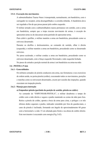 OSTENSIVO

CGCFN-1001

3.5.4 - Execução dos movimentos
A submetralhadora Taurus 9mm é transportada, normalmente, em bandoleira, com o
carregador no receptor, arma desengatilhada e a coronha rebatida. A bandoleira deve
ser regulada a fim de que possa passar pelo ombro esquerdo.
O militar armado com a submetralhadora taurus permanece em sentido, com a arma
em bandoleira, sempre que a tropa executa movimento de armas, à exceção do
apresentar-arma ou do descansar-arma partindo do apresentar-arma.
Para cobrir e perfilar, o militar mantém a arma em bandoleira, procedendo como se
estivesse desarmado.
Durante os desfiles e deslocamentos, ao comando de sentido, olhar à direita
(esquerda), o militar mantém a arma em bandoleira, procedendo como se desarmado
estivesse.
No passo acelerado, o militar conduz a arma em bandoleira, procedendo como se
estivesse desarmado, com o braço esquerdo flexionado e mão esquerda fechada.
No passo de estrada a posição normal da arma é em bandoleira ou arma-na-mão.
3.6 - PISTOLA 9 mm
3.6.1 - Generalidades
Os militares armados de pistola conduzem esta arma, nas formaturas e nos exercícios
de ordem unida, no porta-pistola (coldre), executando todos os movimentos, posições
e marchas como se estivessem desarmados, exceto por ocasião das inspeções, quando
executam em inspeção pistola.
3.6.2 - Manejo para instrução
a) Empunhar-pistola (partindo da posição de sentido, pistola no coldre)
Ao comando de “EMPUNHAR-PISTOLA”, o militar desabotoa a tampa do
coldre com a mão direita e segura o punho mantendo as costas da mão para fora.
Retira a pistola do coldre, aponta a boca da arma para cima, o polegar e os três
últimos dedos seguram o punho, indicador estendido por fora do guarda-mato, o
cano da pistola é inclinado, formando um ângulo de aproximadamente 60 graus
com a horizontal e a mão 15 cm afastada para frente e na altura do ombro direito.
Este movimento é executado com energia (Fig 3.62).

OSTENSIVO

- 3-58 -

REV.1

 