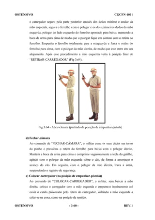 OSTENSIVO

CGCFN-1001

o carregador seguro pela parte posterior através dos dedos mínimo e anular da
mão esquerda, segura o ferrolho com o polegar e os dois primeiros dedos da mão
esquerda, polegar do lado esquerdo do ferrolho apontado para baixo, mantendo a
boca da arma para cima de modo que o polegar fique em contato com o retém do
ferrolho. Empunha o ferrolho totalmente para a retaguarda e força o retém do
ferrolho para cima, com o polegar da mão direita, de modo que este entre em seu
alojamento. Após esse procedimento a mão esquerda volta à posição final de
“RETIRAR-CARREGADOR” (Fig 3.64).

Fig 3.64 - Abrir-câmara (partindo da posição de empunhar-pistola)

d) Fechar-câmara
Ao comando de “FECHAR-CÂMARA”, o militar cerra os seus dedos em torno
do punho e pressiona o retém do ferrolho para baixo com o polegar direito.
Mantém a boca da arma para cima e comprime vagarosamente a tecla do gatilho,
agindo com o polegar da mão esquerda sobre o cão, de forma a amortecer o
avanço do cão. Em seguida, com o polegar da mão direita, trava a arma,
suspendendo o registro de segurança.
e) Colocar-carregador (na posição de empunhar-pistola))
Ao comando de “COLOCAR-CARREGADOR”, o militar, sem baixar a mão
direita, coloca o carregador com a mão esquerda e empurra-o inteiramente até
ouvir o estalo provocado pelo retém do carregador, voltando a mão esquerda a
colar-se na coxa, como na posição de sentido.
OSTENSIVO

- 3-60 -

REV.1

 