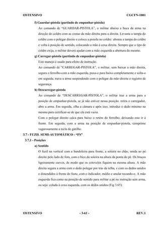 OSTENSIVO

CGCFN-1001

f) Guardar-pistola (partindo de empunhar-pistola)
Ao comando de “GUARDAR-PISTOLA”, o militar abaixa a boca da arma na
direção do coldre com as costas da mão direita para a direita. Levanta a tampa do
coldre com o polegar direito e coloca a pistola no coldre: abotoa a tampa do coldre
e volta à posição de sentido, colocando a mão à coxa direita. Sempre que o tipo de
coldre exija, o militar deverá ajudar com a mão esquerda a abertura do mesmo.
g) Carregar-pistola (partindo de empunhar-pistola)
Este manejo é usado para efeito de instrução.
Ao comando de “CARREGAR-PISTOLA”, o militar, sem baixar a mão direita,
segura o ferrolho com a mão esquerda, puxa-o para baixo completamente e solta-o
em seguida; trava a arma suspendendo com o polegar da mão direita o registro de
segurança.
h) Descarregar-pistola
Ao comando de “DESCARREGAR-PISTOLA”, o militar traz a arma para a
posição de empunhar-pistola, se já não estiver nessa posição. retira o carregador,
abre a arma. Em seguida, olha a câmara e após isso, introduz o dedo mínimo na
mesma para certificar-se de que ela está vazia.
Com o polegar direito calca para baixo o retém do ferrolho, deixando este ir à
frente. Em seguida, com a arma na posição de empunhar-pistola, comprime
vagarosamente a tecla do gatilho.
3.7 - FUZIL SEMI-AUTOMÁTICO - “FS”
3.7.1 - Posições
a) Sentido
O fuzil na vertical com a bandoleira para frente, a soleira no chão, unida ao pé
direito pelo lado de fora, com o bico da soleira na altura da ponta do pé. Os braços
ligeiramente curvos, de modo que os cotovelos fiquem na mesma altura. A mão
direita segura a arma com o dedo polegar por trás da telha, e com os dedos unidos
e distendidos à frente do fuste, com o indicador, médio e anular tocando-o. A mão
esquerda fica como na posição de sentido para militar a pé na instrução sem arma,
ou seja: colada à coxa esquerda, com os dedos unidos (Fig 3.65).

OSTENSIVO

- 3-61 -

REV.1

 