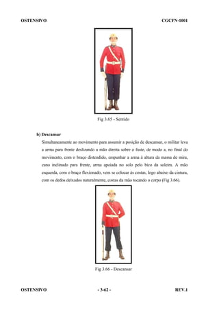 OSTENSIVO

CGCFN-1001

Fig 3.65 - Sentido

b) Descansar
Simultaneamente ao movimento para assumir a posição de descansar, o militar leva
a arma para frente deslizando a mão direita sobre o fuste, de modo a, no final do
movimento, com o braço distendido, empunhar a arma à altura da massa de mira,
cano inclinado para frente, arma apoiada no solo pelo bico da soleira. A mão
esquerda, com o braço flexionado, vem se colocar às costas, logo abaixo da cintura,
com os dedos deixados naturalmente, costas da mão tocando o corpo (Fig 3.66).

Fig 3.66 - Descansar

OSTENSIVO

- 3-62 -

REV.1

 