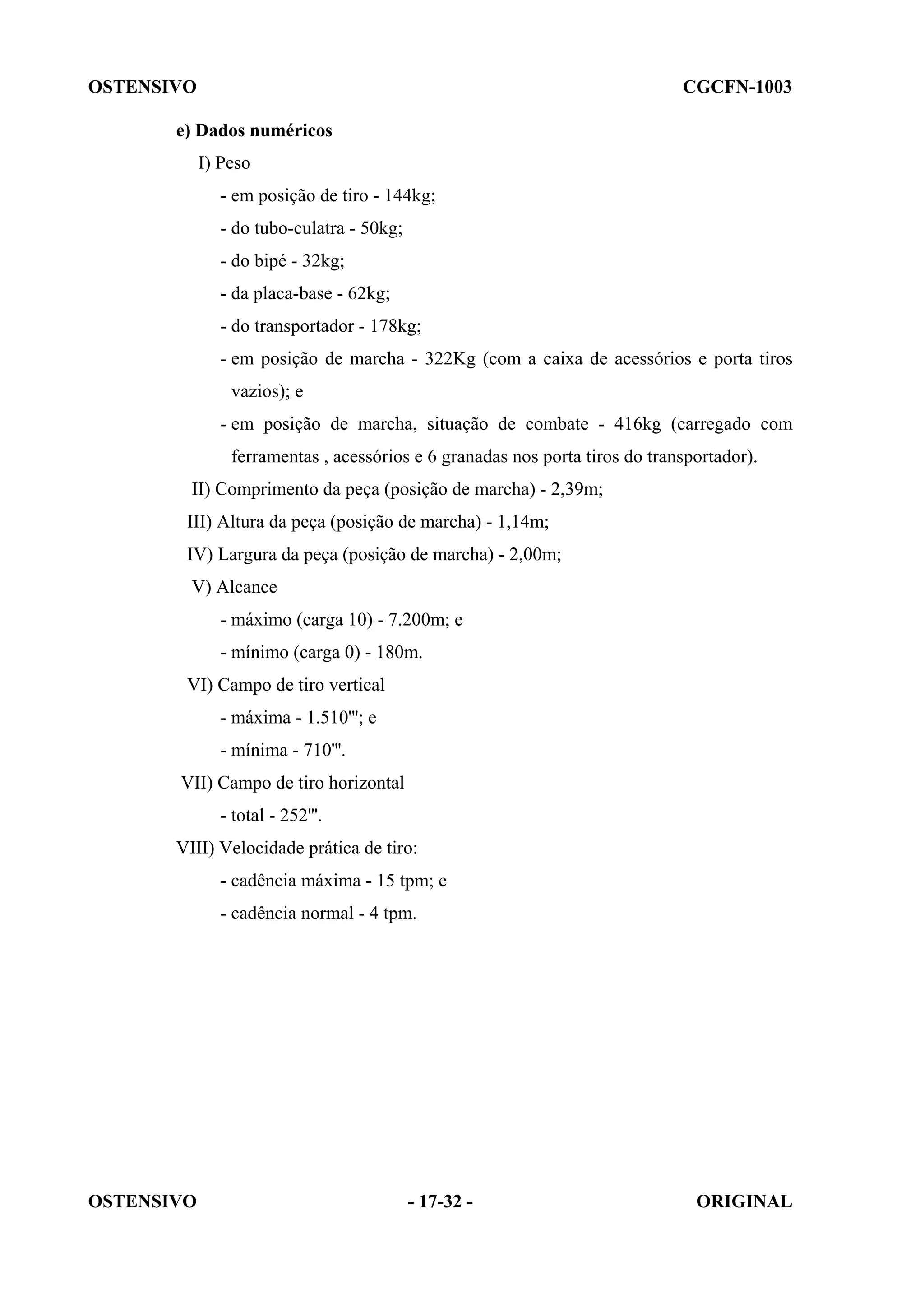 OSTENSIVO CGCFN-1003
OSTENSIVO - 17-32 - ORIGINAL
e) Dados numéricos
I) Peso
- em posição de tiro - 144kg;
- do tubo-culatra - 50kg;
- do bipé - 32kg;
- da placa-base - 62kg;
- do transportador - 178kg;
- em posição de marcha - 322Kg (com a caixa de acessórios e porta tiros
vazios); e
- em posição de marcha, situação de combate - 416kg (carregado com
ferramentas , acessórios e 6 granadas nos porta tiros do transportador).
II) Comprimento da peça (posição de marcha) - 2,39m;
III) Altura da peça (posição de marcha) - 1,14m;
IV) Largura da peça (posição de marcha) - 2,00m;
V) Alcance
- máximo (carga 10) - 7.200m; e
- mínimo (carga 0) - 180m.
VI) Campo de tiro vertical
- máxima - 1.510'''; e
- mínima - 710'''.
VII) Campo de tiro horizontal
- total - 252'''.
VIII) Velocidade prática de tiro:
- cadência máxima - 15 tpm; e
- cadência normal - 4 tpm.
 