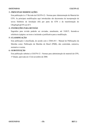 OSTENSIVO

CGCFN-12

3 - PRINCIPAIS MODIFICAÇÕES
Esta publicação é a 1ª Revisão da CGCFN-12 - Normas para Administração de Material do
CFN. As principais modificações aqui introduzidas são decorrentes da incorporação de
novos Símbolos de Jurisdição (SJ) por parte do CFN e da transformação do
CRepSupEspCFN em ICT.
4 - INSTRUÇÕES PARA REVISÃO
Sugestões para revisão poderão ser enviadas, anualmente, até 31OUT, fazendo-se
referência à página e ao texto e incluindo a justificativa para a modificação.
5 - CLASSIFICAÇÃO
Esta publicação é classificada, de acordo com o EMA-411 - Manual de Publicações da
Marinha como: Publicação da Marinha do Brasil (PMB), não controlada, ostensiva,
normativa e norma.
6 - SUBSTITUIÇÃO
Esta publicação substitui a CGCFN-12 - Normas para administração de material do CFN,
1ª Edição, aprovada em 12 de novembro de 2008.

OSTENSIVO

- IX-

REV.1

 