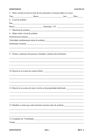 OSTENSIVO

CGCFN-12

5. Outro veículo (se houver mais de um, preencher os mesmos dados no verso)
Tipo____________________ Marca ________________________ Ano ______ Placa _____
6. Local do acidente
Rua________________________________________________________________________
Bairro_____________________________ Município - UF ___________________________
7. Data/hora do acidente_______________________________________________________
8. Dados sobre o local do acidente
Preferencial do trânsito________________________________________________________
Velocidade imediatamente antes do acidente_______________________________________
Sinalização existente__________________________________________________________
___________________________________________________________________________
___________________________________________________________________________
9. Nomes e endereços das pessoas vitimadas e natureza dos ferimentos
___________________________________________________________________________
___________________________________________________________________________
___________________________________________________________________________
___________________________________________________________________________
10. Descrever as avarias da viatura militar _________________________________________
___________________________________________________________________________
___________________________________________________________________________
___________________________________________________________________________
___________________________________________________________________________
11. Descrever as avarias do outro veículo ou da propriedade danificada __________________
___________________________________________________________________________
___________________________________________________________________________
___________________________________________________________________________
___________________________________________________________________________
12. Detalhar os sinais que cada motorista executou antes do acidente ____________________
___________________________________________________________________________
___________________________________________________________________________
___________________________________________________________________________
13. Condições de: Visibilidade __________________________________________________
Tempo _____________________________________________________________________

OSTENSIVO

- H-2 -

REV .1

 